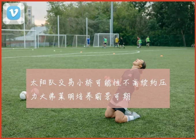 太阳队交易小桥可能性不高续约压力大弗莱明培养前景可期