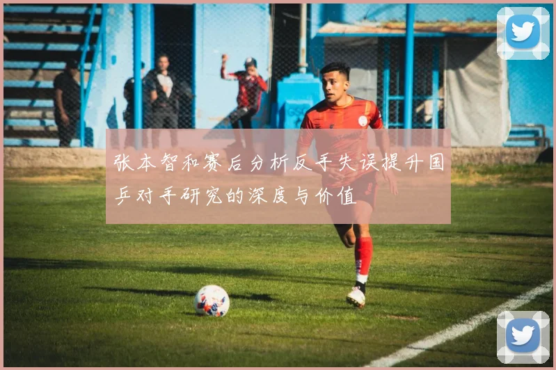 张本智和赛后分析反手失误提升国乒对手研究的深度与价值