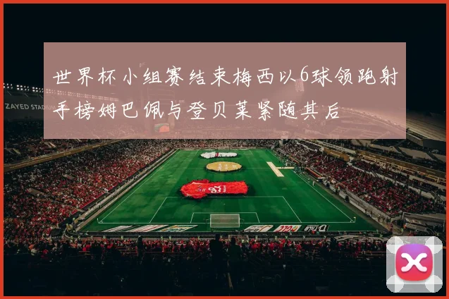 世界杯小组赛结束梅西以6球领跑射手榜姆巴佩与登贝莱紧随其后