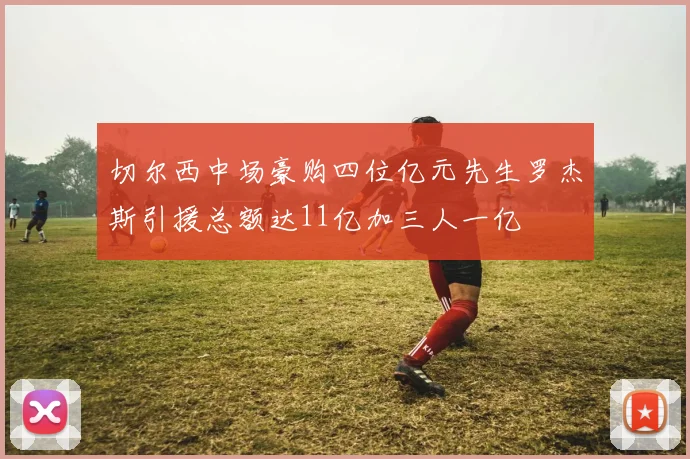 切尔西中场豪购四位亿元先生罗杰斯引援总额达11亿加三人一亿