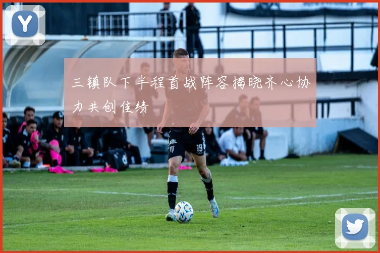 三镇队下半程首战阵容揭晓齐心协力共创佳绩
