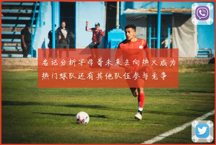 名记分析字母哥未来去向热火成为热门球队还有其他队伍参与竞争