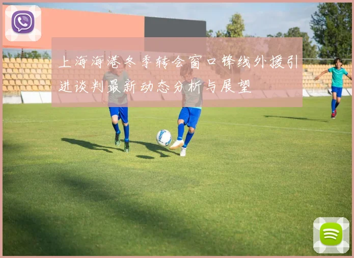 上海海港冬季转会窗口锋线外援引进谈判最新动态分析与展望