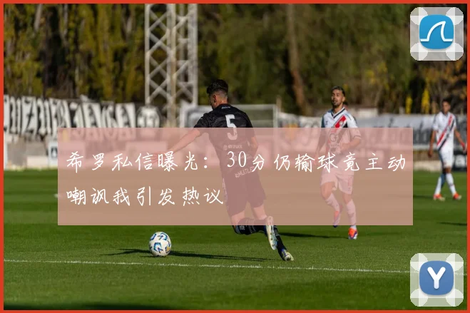 希罗私信曝光：30分仍输球竟主动嘲讽我引发热议