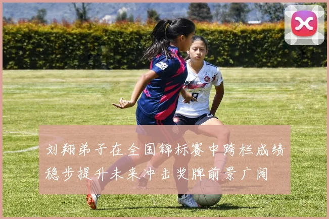 刘翔弟子在全国锦标赛中跨栏成绩稳步提升未来冲击奖牌前景广阔