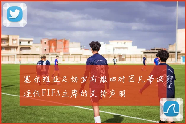 塞尔维亚足协宣布撤回对因凡蒂诺连任FIFA主席的支持声明