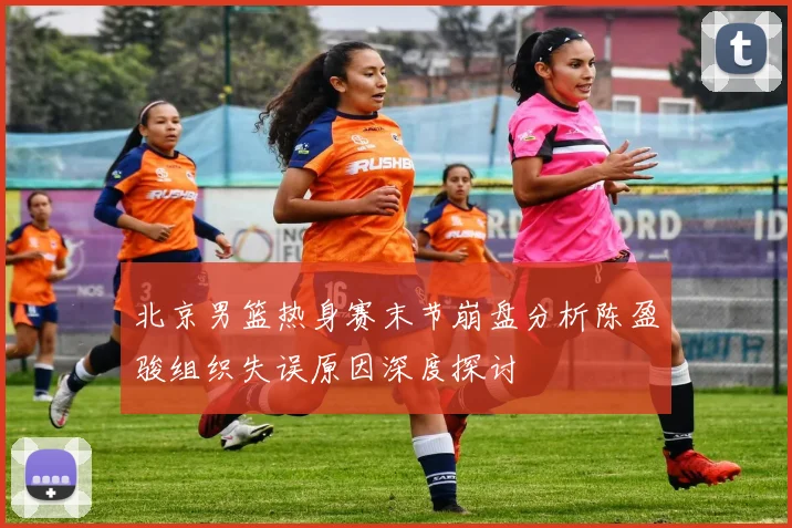 北京男篮热身赛末节崩盘分析陈盈骏组织失误原因深度探讨
