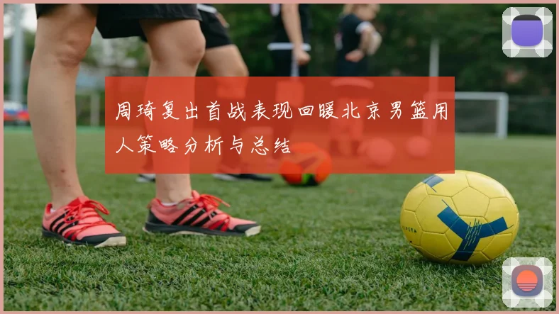 周琦复出首战表现回暖北京男篮用人策略分析与总结