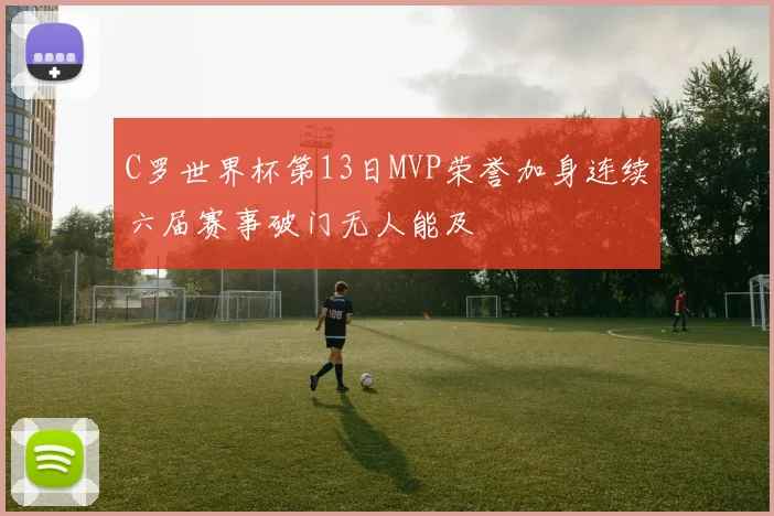 C罗世界杯第13日MVP荣誉加身连续六届赛事破门无人能及
