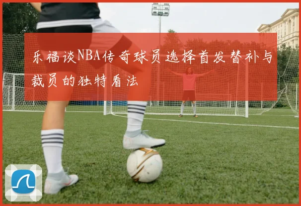 乐福谈NBA传奇球员选择首发替补与裁员的独特看法